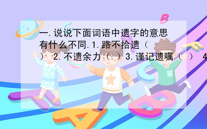 一.说说下面词语中遗字的意思有什么不同.1.路不拾遗（ ） 2.不遗余力（ ）3.谨记遗嘱（ ） 4.不得遗忘（ ）二.说说下面词语中乏字的意思有什么不同.1.匮乏（ ） 2.疲乏( )三.给下面的成语找