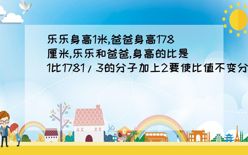 乐乐身高1米,爸爸身高178厘米,乐乐和爸爸,身高的比是1比1781/3的分子加上2要使比值不变分母应扩大3倍? 这两个判断对吗