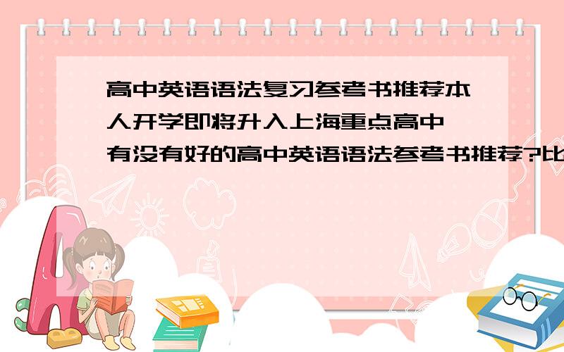 高中英语语法复习参考书推荐本人开学即将升入上海重点高中 有没有好的高中英语语法参考书推荐?比如《薄冰》,《无敌英语》等,参考书太多,没法选择了～只要英语语法就行了 其他题型的