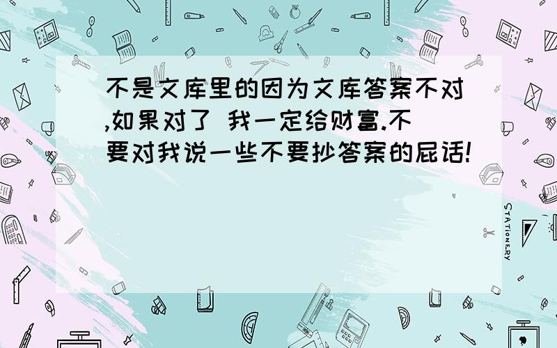 不是文库里的因为文库答案不对,如果对了 我一定给财富.不要对我说一些不要抄答案的屁话!