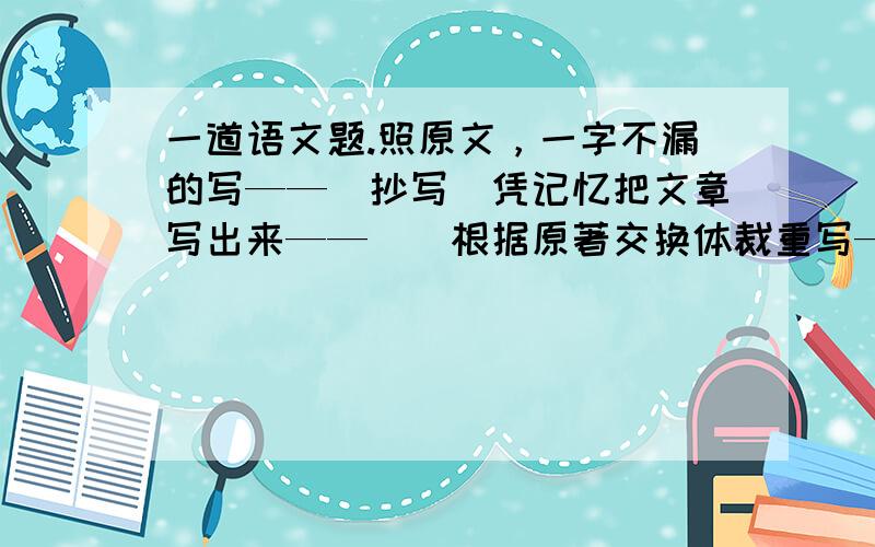 一道语文题.照原文，一字不漏的写——（抄写）凭记忆把文章写出来——（）根据原著交换体裁重写——（）把别人念的内容写下来——（）现成的材料加工整理写成文字——（）用文字语