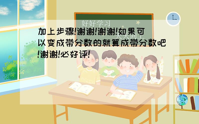 加上步骤!谢谢!谢谢!如果可以变成带分数的就算成带分数吧!谢谢!必好评!