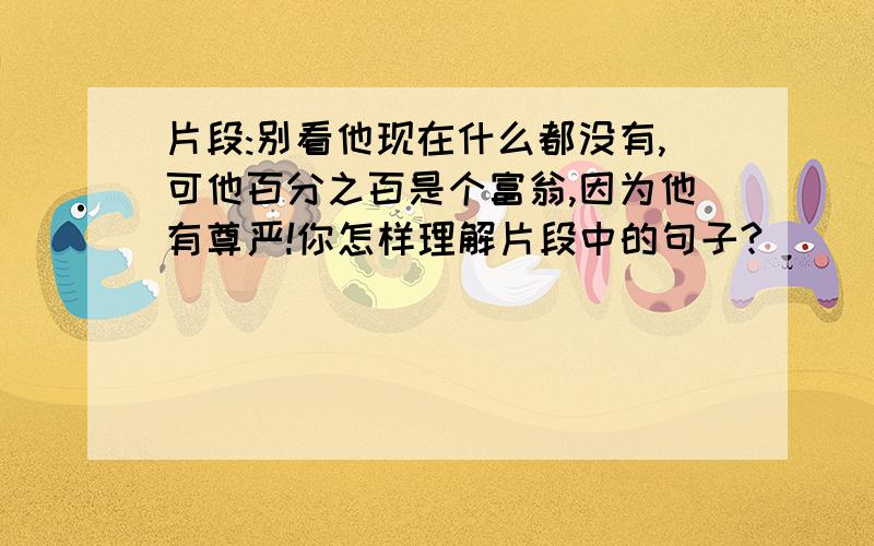 片段:别看他现在什么都没有,可他百分之百是个富翁,因为他有尊严!你怎样理解片段中的句子?)