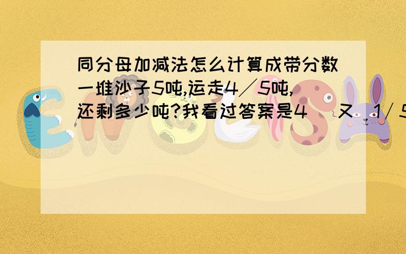 同分母加减法怎么计算成带分数一堆沙子5吨,运走4╱5吨,还剩多少吨?我看过答案是4 (又)1∕5吨,怎么计出来的