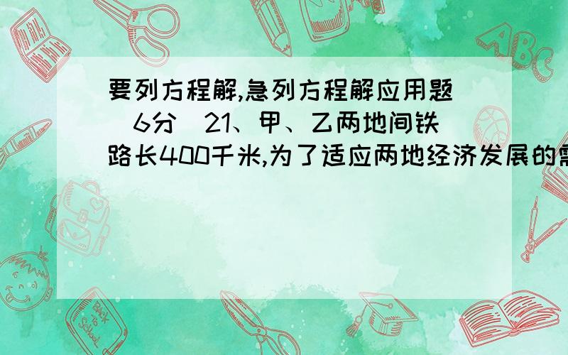 要列方程解,急列方程解应用题（6分）21、甲、乙两地间铁路长400千米,为了适应两地经济发展的需要,现将火车的行驶速度每小时比原来提高了45千米,因此,火车由甲地至乙地的行驶时间缩短了