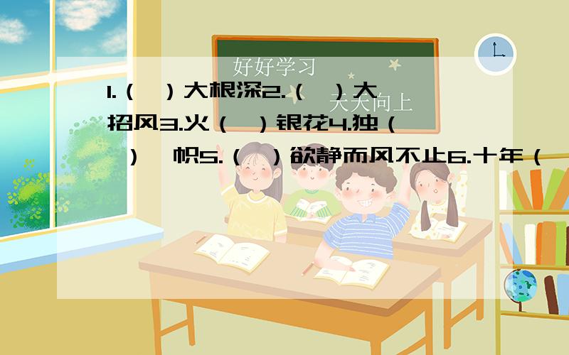 1.（ ）大根深2.（ ）大招风3.火（ ）银花4.独（ ）一帜5.（ ）欲静而风不止6.十年（ ）木,百年（ ）人