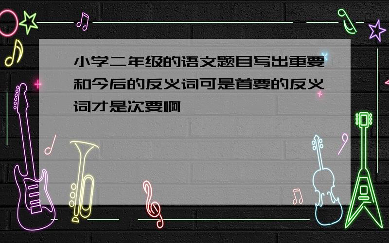 小学二年级的语文题目写出重要和今后的反义词可是首要的反义词才是次要啊