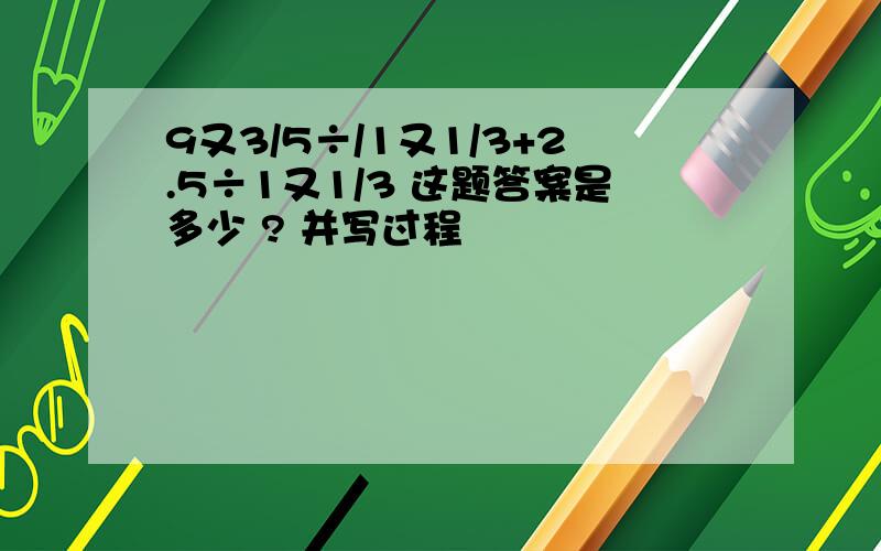 9又3/5÷/1又1/3+2.5÷1又1/3 这题答案是多少 ? 并写过程