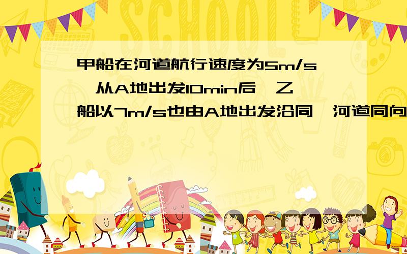 甲船在河道航行速度为5m/s,从A地出发10min后,乙船以7m/s也由A地出发沿同一河道同向行驶.求：①：乙船出发多少时间后追上甲船?②：乙船追上时共航行多少路程?