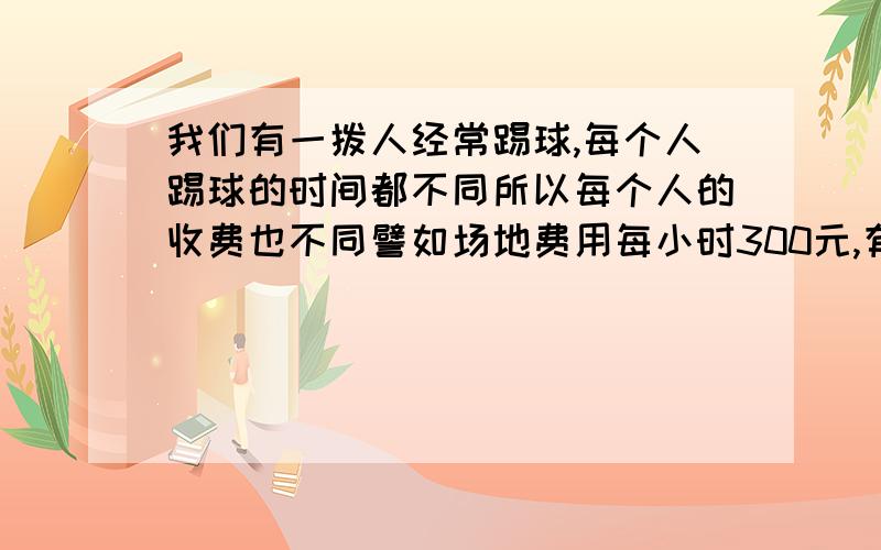 我们有一拨人经常踢球,每个人踢球的时间都不同所以每个人的收费也不同譬如场地费用每小时300元,有的人踢2小时,有的人3小时还有的4小时每次收费计算时都特麻烦,请问有什么方程式可以代