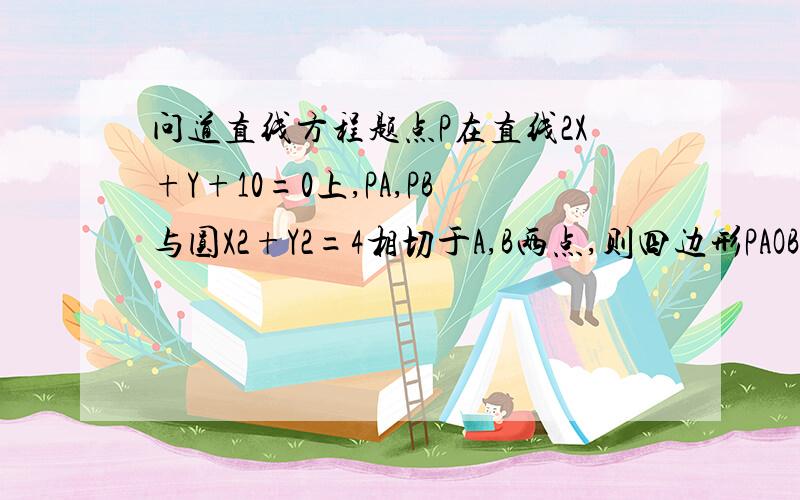 问道直线方程题点P在直线2X+Y+10=0上,PA,PB与圆X2+Y2=4相切于A,B两点,则四边形PAOB面积的最小值是?