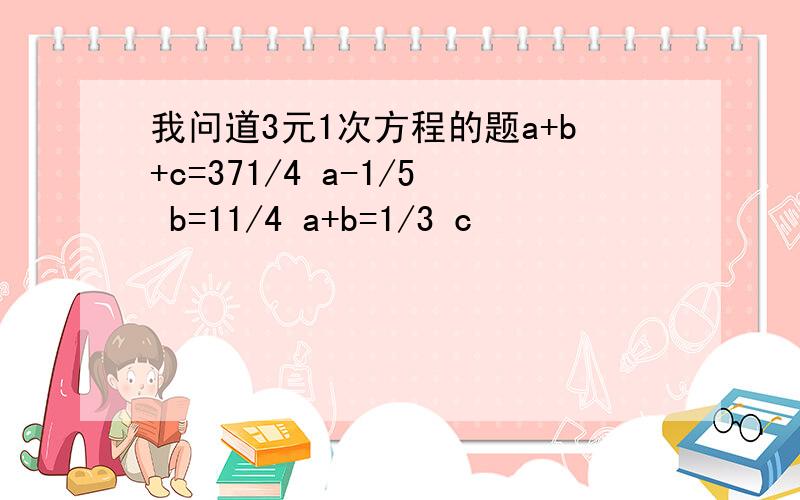 我问道3元1次方程的题a+b+c=371/4 a-1/5 b=11/4 a+b=1/3 c