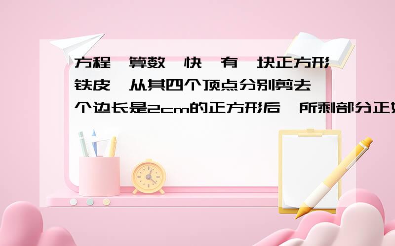 方程,算数,快,有一块正方形铁皮,从其四个顶点分别剪去一个边长是2cm的正方形后,所剩部分正好焊接成一个无盖的正方体铁皮盒.那么,原正方形铁皮的面积是多少平方厘米?