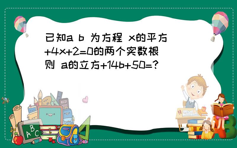 已知a b 为方程 x的平方+4x+2=0的两个实数根 则 a的立方+14b+50=?