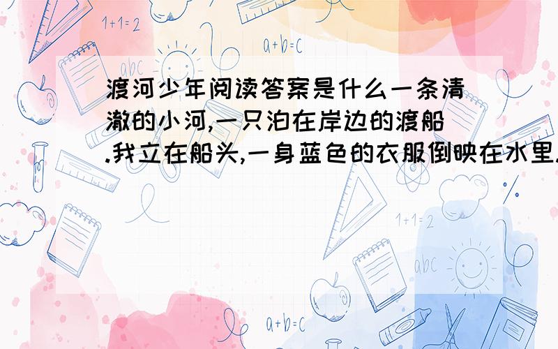 渡河少年阅读答案是什么一条清澈的小河,一只泊在岸边的渡船.我立在船头,一身蓝色的衣服倒映在水里.船身开始晃动,船老大拿着一根篙上来了.一个背着书包的圆脸少年站在河埂上朝老人大