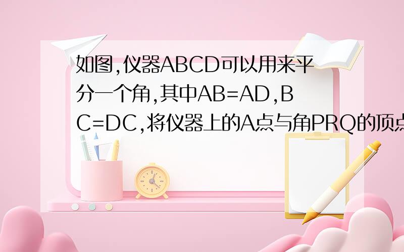 如图,仪器ABCD可以用来平分一个角,其中AB=AD,BC=DC,将仪器上的A点与角PRQ的顶点R重合,调整AB和AD,使他们落在角的两边上.沿AC画一条射线AC,AE就是角PRQ的平分线,说明其中的道理?