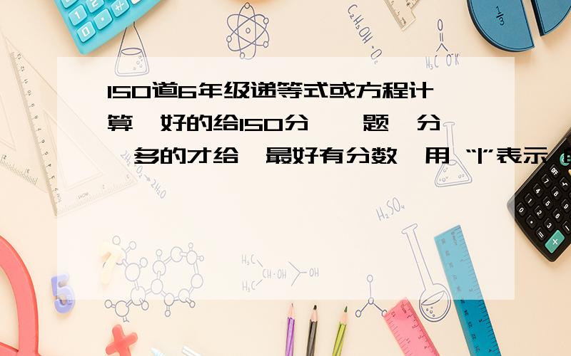 150道6年级递等式或方程计算,好的给150分,一题一分,多的才给,最好有分数,用 “|”表示 自己出题!不说答案也可以,只要算式