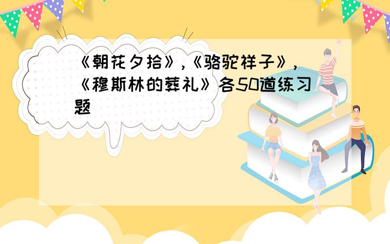 《朝花夕拾》,《骆驼祥子》,《穆斯林的葬礼》各50道练习题