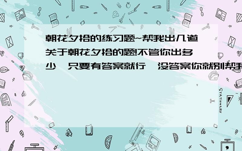 朝花夕拾的练习题~帮我出几道关于朝花夕拾的题!不管你出多少,只要有答案就行,没答案你就别帮我~对了,要有简答题!填空题越多越好!