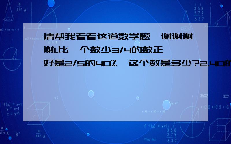 请帮我看看这道数学题,谢谢谢谢1.比一个数少3/4的数正好是2/5的40%,这个数是多少?2.40的50%比一个数的3/5多5,求这个数.