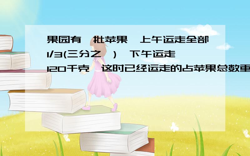 果园有一批苹果,上午运走全部1/3(三分之一),下午运走120千克,这时已经运走的占苹果总数重量的3/8.这批苹果共有多少千克?