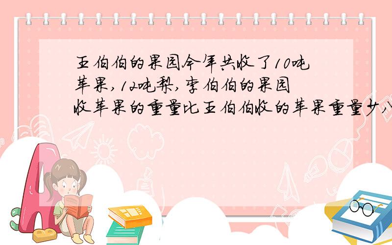 王伯伯的果园今年共收了10吨苹果,12吨梨,李伯伯的果园收苹果的重量比王伯伯收的苹果重量少八分之五,李伯伯的果园收了多少吨苹果?张伯伯家的果园收的梨的重量比王伯伯收的梨多八分之