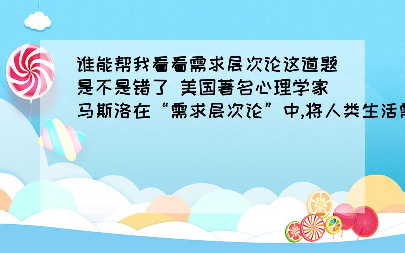 谁能帮我看看需求层次论这道题是不是错了 美国著名心理学家马斯洛在“需求层次论”中,将人类生活需求分成五个层次,下述哪一条不属于该五个层次中的内容?( ) A生理需求、安全需求 B生