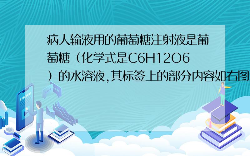 病人输液用的葡萄糖注射液是葡萄糖（化学式是C6H12O6）的水溶液,其标签上的部分内容如右图所示.利用标签所提供的信息,回答下列问题（1）该注射液中的葡萄糖的质量分数为 ____ (2)该注射