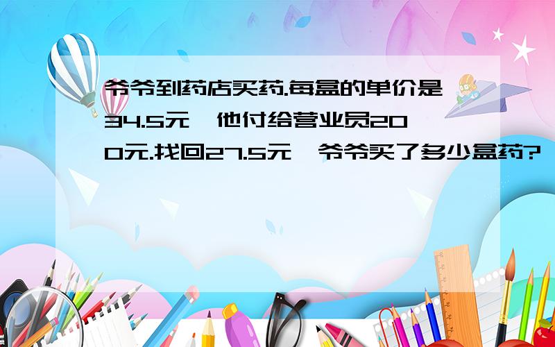 爷爷到药店买药.每盒的单价是34.5元,他付给营业员200元.找回27.5元,爷爷买了多少盒药?