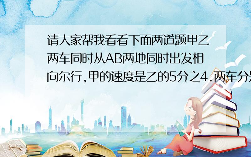 请大家帮我看看下面两道题甲乙两车同时从AB两地同时出发相向尔行,甲的速度是乙的5分之4.两车分别到达BA两地后立即返回,返回时甲车提度4分之1,乙速度不变.以知两车第一次相遇点于第二次