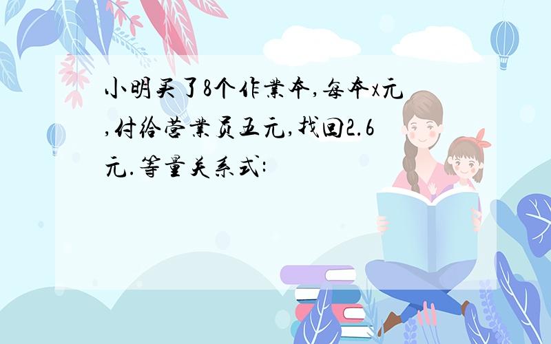 小明买了8个作业本,每本x元,付给营业员五元,找回2.6元.等量关系式: