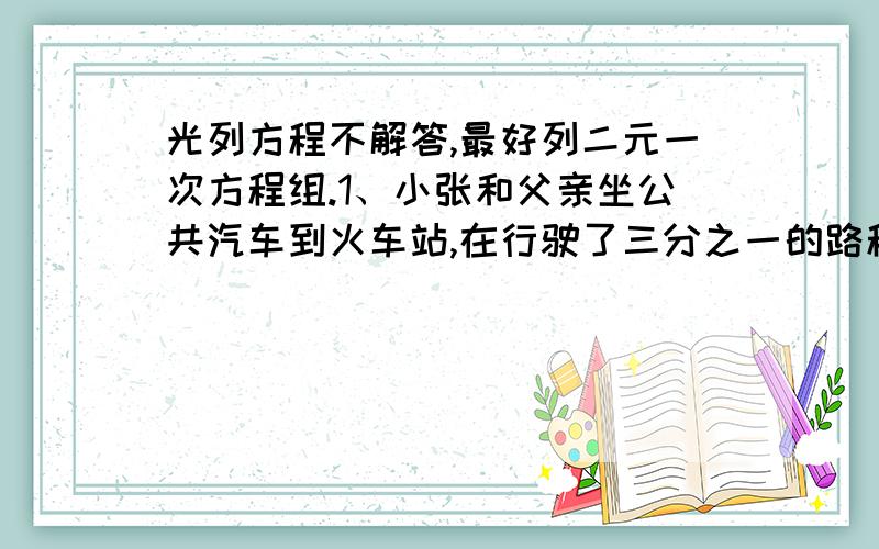 光列方程不解答,最好列二元一次方程组.1、小张和父亲坐公共汽车到火车站,在行驶了三分之一的路程时,小张估计继续坐公交车将会在火车开后半个小时到达火车站,于是立刻下车坐出租车,车