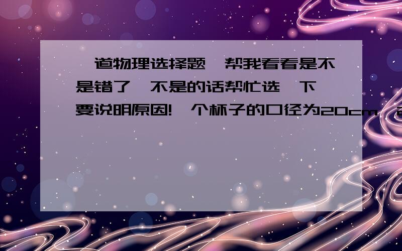 一道物理选择题,帮我看看是不是错了,不是的话帮忙选一下,要说明原因!一个杯子的口径为20cm^2装满水,用硬纸片盖好,倒过水杯,水并没有使纸片落下,这时作用在纸上的大气压力约为（ ）A.505N