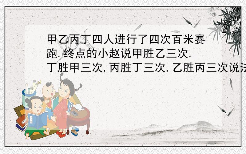 甲乙丙丁四人进行了四次百米赛跑.终点的小赵说甲胜乙三次,丁胜甲三次,丙胜丁三次,乙胜丙三次说法成立吗 .不成立就说明理由,成立就指出各次比赛的名次.