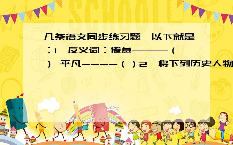 几条语文同步练习题,以下就是：1、反义词：倦怠----（） 平凡----（）2、将下列历史人物填到有关的成语旁边.赵括 诸葛亮 祖逖 廉颇 勾践 曹植 荆轲初出茅庐——（） 纸上谈兵——（） 卧