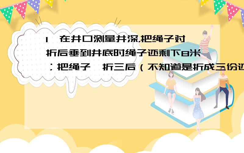 1、在井口测量井深，把绳子对折后垂到井底时绳子还剩下8米；把绳子一折三后（不知道是折成三份还是折三下）垂到井底时绳子还剩下2米。求井深和绳子长各是多少米？2、爸爸对儿子说：