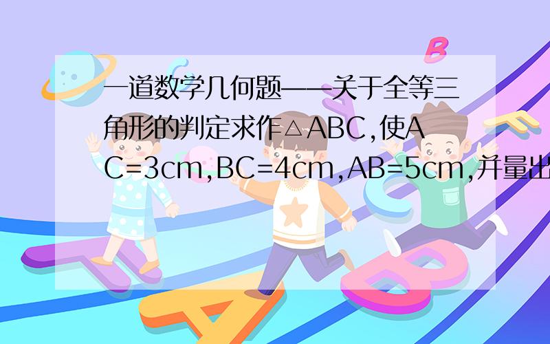 一道数学几何题——关于全等三角形的判定求作△ABC,使AC=3cm,BC=4cm,AB=5cm,并量出∠C的度数(要求写作法).