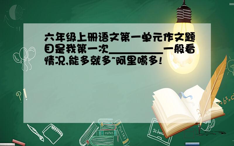 六年级上册语文第一单元作文题目是我第一次＿＿＿＿＿一般看情况,能多就多~阿里噶多!