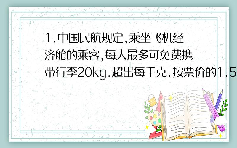 1.中国民航规定,乘坐飞机经济舱的乘客,每人最多可免费携带行李20kg.超出每千克.按票价的1.5%购买行李票,一名乘客买了一张1600元的机票,又付了60元的行李票费,这名乘客携带了行李多少kg?2.某