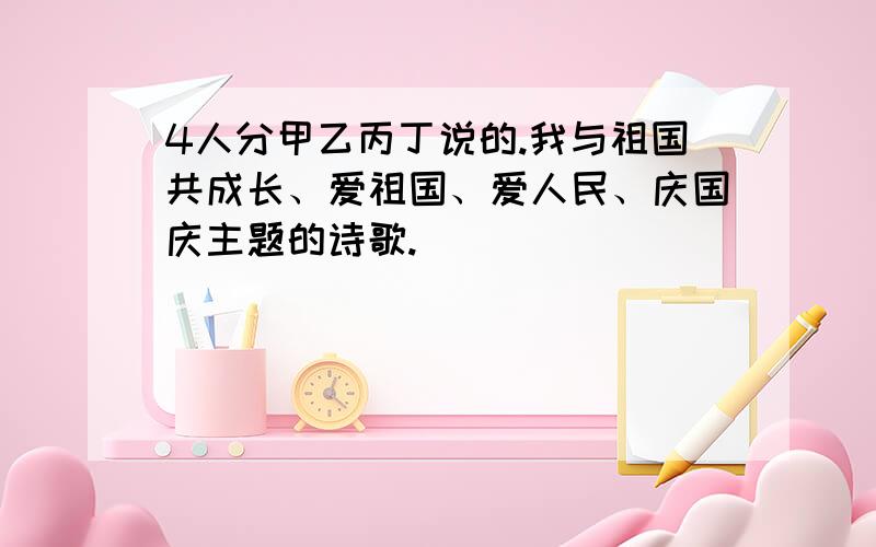 4人分甲乙丙丁说的.我与祖国共成长、爱祖国、爱人民、庆国庆主题的诗歌.