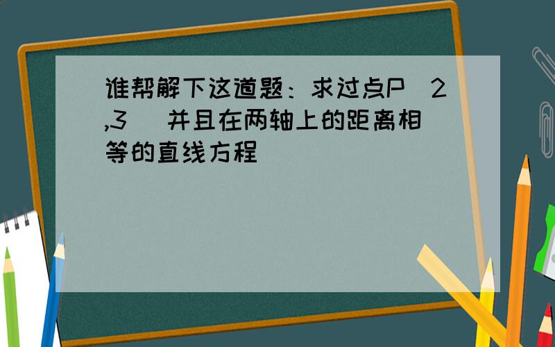 谁帮解下这道题：求过点P（2,3） 并且在两轴上的距离相等的直线方程