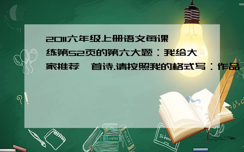 2011六年级上册语文每课一练第52页的第六大题：我给大家推荐一首诗.请按照我的格式写：作品：作者：作品内容：表达情感：我推荐这首诗的理由是