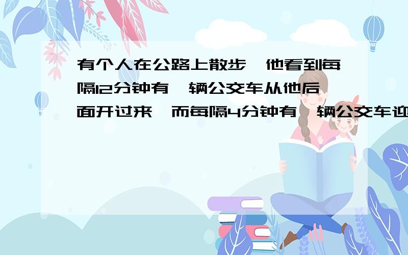 有个人在公路上散步,他看到每隔12分钟有一辆公交车从他后面开过来,而每隔4分钟有一辆公交车迎面开来,若车和人的车的速度都是均匀的,汽车总站每个多少分钟开一辆车出来?