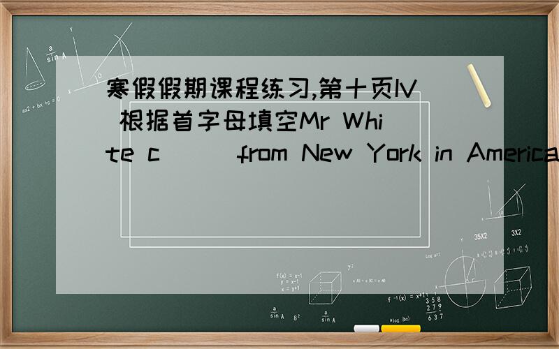 寒假假期课程练习,第十页IV 根据首字母填空Mr White c___from New York in America.He teaches English in No.5 Middle School.He speaks a little Chinese and g___to Chinese classes every week.He likes his work very much.He often s____the Ch