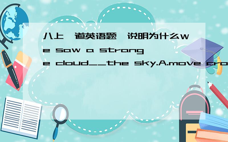 八上一道英语题,说明为什么We saw a strange cloud__the sky.A.move cross B.moving across C.move across D moving crossing