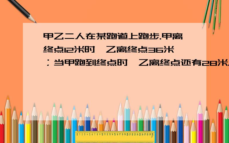 甲乙二人在某跑道上跑步.甲离终点12米时,乙离终点36米；当甲跑到终点时,乙离终点还有28米.则这条跑道长是——米.