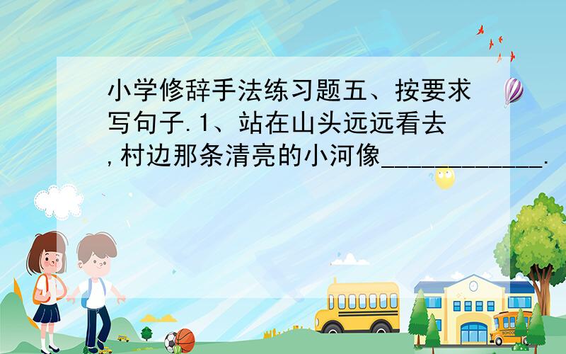 小学修辞手法练习题五、按要求写句子.1、站在山头远远看去,村边那条清亮的小河像____________.（改为比喻句）2、天空中有一轮明月.（改为比喻句）3、窗外,风吹翠竹,飒飒作响.（改为拟人句