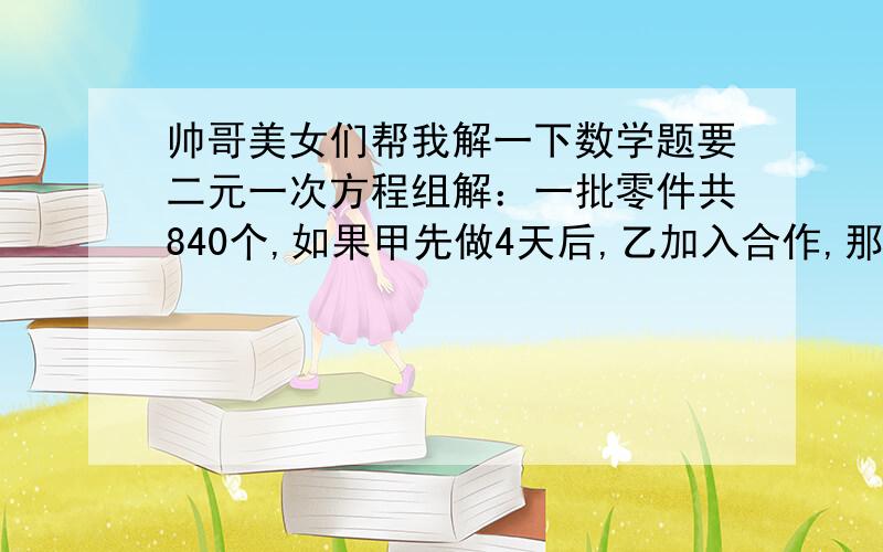 帅哥美女们帮我解一下数学题要二元一次方程组解：一批零件共840个,如果甲先做4天后,乙加入合作,那么再做8天完成;如果乙先做4天后,甲加入合作,那么再做9天后才能完成,求两人每天各做多