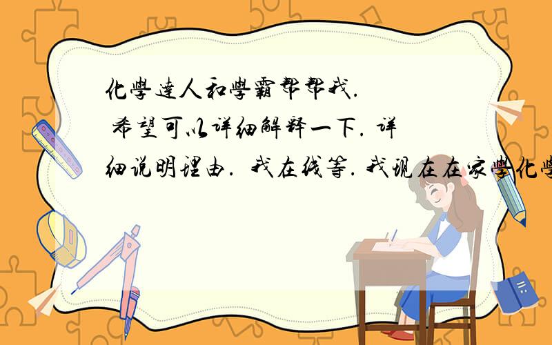 化学达人和学霸帮帮我.    希望可以详细解释一下. 详细说明理由.  我在线等. 我现在在家学化学了