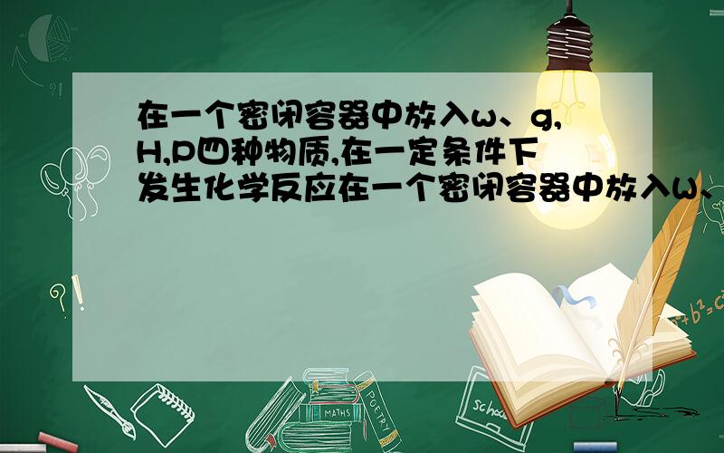 在一个密闭容器中放入w、g,H,P四种物质,在一定条件下发生化学反应在一个密闭容器中放入W、G、H、P四种物质，在一定条件下发生化学反应，一段时间后，测得有关数据如下表：物质WGHP反应